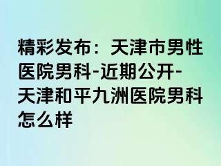精彩发布：天津市男性医院男科-近期公开-天津和平九洲医院男科怎么样