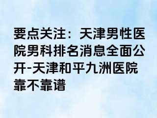 要点关注：天津男性医院男科排名消息全面公开-天津和平九洲医院靠不靠谱