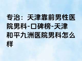 专治：天津靠前男性医院男科-口碑榜-天津和平九洲医院男科怎么样