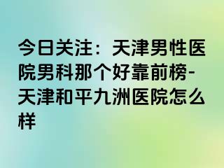 今日关注：天津男性医院男科那个好靠前榜-天津和平九洲医院怎么样