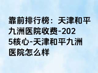 靠前排行榜：天津和平九洲医院收费-2025核心-天津和平九洲医院怎么样