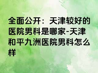 全面公开：天津较好的医院男科是哪家-天津和平九洲医院男科怎么样