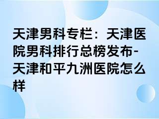天津男科专栏：天津医院男科排行总榜发布-天津和平九洲医院怎么样