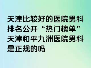 天津比较好的医院男科排名公开“热门榜单”天津和平九洲医院男科是正规的吗