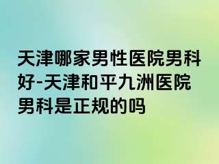 天津哪家男性医院男科好-天津和平九洲医院男科是正规的吗
