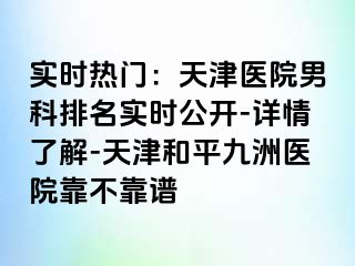 实时热门：天津医院男科排名实时公开-详情了解-天津和平九洲医院靠不靠谱