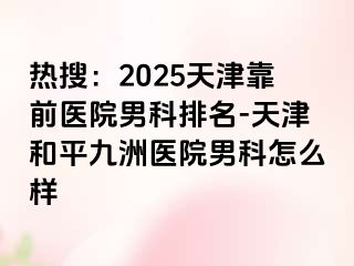 热搜：2025天津靠前医院男科排名-天津和平九洲医院男科怎么样