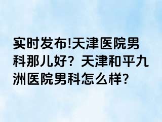 实时发布!天津医院男科那儿好？天津和平九洲医院男科怎么样？