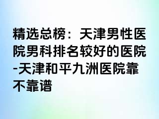 精选总榜：天津男性医院男科排名较好的医院-天津和平九洲医院靠不靠谱