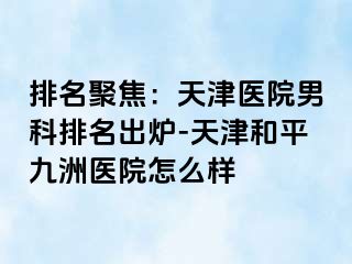 排名聚焦:天津医院男科排名出炉-天津和平九洲医院怎么样