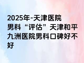 2025年-天津医院男科“评估”天津和平九洲医院男科口碑好不好