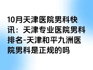 10月天津医院男科快讯:天津专业医院男科排名-天津和平九洲医院男科是正规的吗