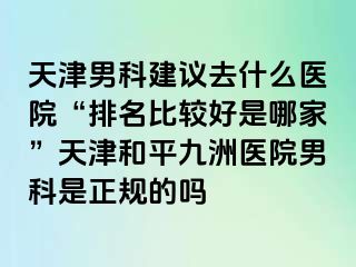 天津男科建议去什么医院“排名比较好是哪家”天津和平九洲医院男科是正规的吗