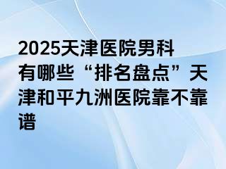 2025天津医院男科有哪些“排名盘点”天津和平九洲医院靠不靠谱