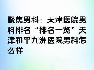 聚焦男科：天津医院男科排名“排名一览”天津和平九洲医院男科怎么样